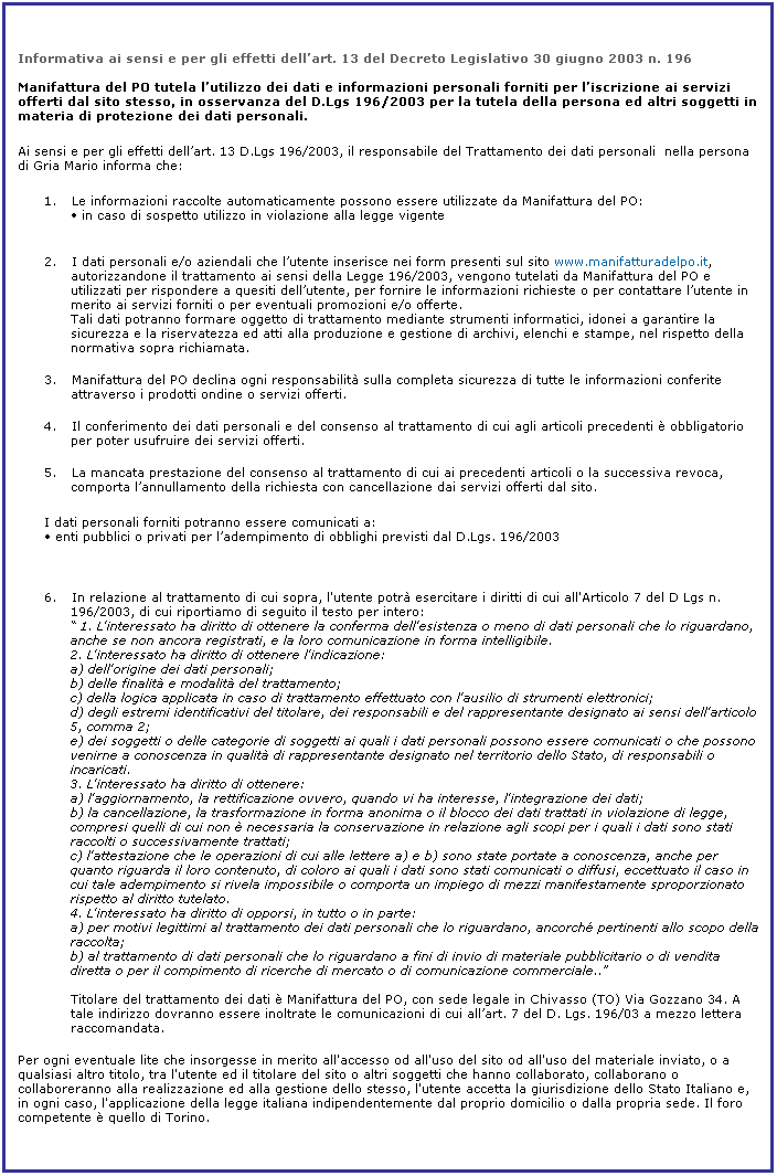 Casella di testo: Informativa ai sensi e per gli effetti dellart. 13 del Decreto Legislativo 30 giugno 2003 n. 196

Manifattura del PO tutela lutilizzo dei dati e informazioni personali forniti per liscrizione ai servizi offerti dal sito stesso, in osservanza del D.Lgs 196/2003 per la tutela della persona ed altri soggetti in materia di protezione dei dati personali.
Ai sensi e per gli effetti dellart. 13 D.Lgs 196/2003, il responsabile del Trattamento dei dati personali  nella persona di Gria Mario informa che:
1.       Le informazioni raccolte automaticamente possono essere utilizzate da Manifattura del PO:
 in caso di sospetto utilizzo in violazione alla legge vigente
 
2.       I dati personali e/o aziendali che lutente inserisce nei form presenti sul sito www.manifatturadelpo.it, autorizzandone il trattamento ai sensi della Legge 196/2003, vengono tutelati da Manifattura del PO e utilizzati per rispondere a quesiti dellutente, per fornire le informazioni richieste o per contattare lutente in merito ai servizi forniti o per eventuali promozioni e/o offerte. 
Tali dati potranno formare oggetto di trattamento mediante strumenti informatici, idonei a garantire la sicurezza e la riservatezza ed atti alla produzione e gestione di archivi, elenchi e stampe, nel rispetto della normativa sopra richiamata.
3.       Manifattura del PO declina ogni responsabilit sulla completa sicurezza di tutte le informazioni conferite attraverso i prodotti ondine o servizi offerti.
4.       Il conferimento dei dati personali e del consenso al trattamento di cui agli articoli precedenti  obbligatorio per poter usufruire dei servizi offerti.
5.       La mancata prestazione del consenso al trattamento di cui ai precedenti articoli o la successiva revoca, comporta lannullamento della richiesta con cancellazione dai servizi offerti dal sito.
I dati personali forniti potranno essere comunicati a:
 enti pubblici o privati per ladempimento di obblighi previsti dal D.Lgs. 196/2003

 
6.       In relazione al trattamento di cui sopra, l'utente potr esercitare i diritti di cui all'Articolo 7 del D Lgs n. 196/2003, di cui riportiamo di seguito il testo per intero: 
 1. L'interessato ha diritto di ottenere la conferma dell'esistenza o meno di dati personali che lo riguardano, anche se non ancora registrati, e la loro comunicazione in forma intelligibile.
2. L'interessato ha diritto di ottenere l'indicazione:
a) dell'origine dei dati personali;
b) delle finalit e modalit del trattamento;
c) della logica applicata in caso di trattamento effettuato con l'ausilio di strumenti elettronici;
d) degli estremi identificativi del titolare, dei responsabili e del rappresentante designato ai sensi dell'articolo 5, comma 2;
e) dei soggetti o delle categorie di soggetti ai quali i dati personali possono essere comunicati o che possono venirne a conoscenza in qualit di rappresentante designato nel territorio dello Stato, di responsabili o incaricati.
3. L'interessato ha diritto di ottenere:
a) l'aggiornamento, la rettificazione ovvero, quando vi ha interesse, l'integrazione dei dati;
b) la cancellazione, la trasformazione in forma anonima o il blocco dei dati trattati in violazione di legge, compresi quelli di cui non  necessaria la conservazione in relazione agli scopi per i quali i dati sono stati raccolti o successivamente trattati;
c) l'attestazione che le operazioni di cui alle lettere a) e b) sono state portate a conoscenza, anche per quanto riguarda il loro contenuto, di coloro ai quali i dati sono stati comunicati o diffusi, eccettuato il caso in cui tale adempimento si rivela impossibile o comporta un impiego di mezzi manifestamente sproporzionato rispetto al diritto tutelato.
4. L'interessato ha diritto di opporsi, in tutto o in parte:
a) per motivi legittimi al trattamento dei dati personali che lo riguardano, ancorch pertinenti allo scopo della raccolta;
b) al trattamento di dati personali che lo riguardano a fini di invio di materiale pubblicitario o di vendita diretta o per il compimento di ricerche di mercato o di comunicazione commerciale..

Titolare del trattamento dei dati  Manifattura del PO, con sede legale in Chivasso (TO) Via Gozzano 34. A tale indirizzo dovranno essere inoltrate le comunicazioni di cui allart. 7 del D. Lgs. 196/03 a mezzo lettera raccomandata.
Per ogni eventuale lite che insorgesse in merito all'accesso od all'uso del sito od all'uso del materiale inviato, o a qualsiasi altro titolo, tra l'utente ed il titolare del sito o altri soggetti che hanno collaborato, collaborano o collaboreranno alla realizzazione ed alla gestione dello stesso, l'utente accetta la giurisdizione dello Stato Italiano e, in ogni caso, l'applicazione della legge italiana indipendentemente dal proprio domicilio o dalla propria sede. Il foro competente  quello di Torino.
